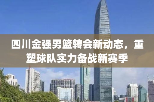 四川金強男籃轉會新動態，重塑球隊實力備戰新賽季