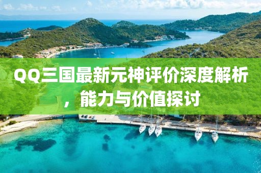 QQ三國最新元神評價深度解析，能力與價值探討