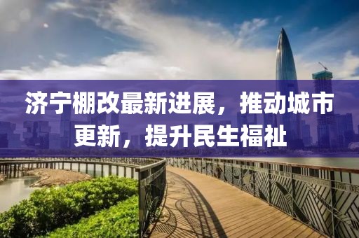 濟寧棚改最新進展，推動城市更新，提升民生福祉