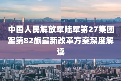 中國(guó)人民解放軍陸軍第27集團(tuán)軍第82旅最新改革方案深度解讀