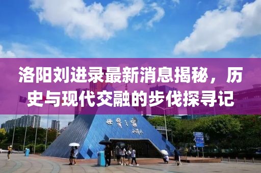 洛陽劉進(jìn)錄最新消息揭秘，歷史與現(xiàn)代交融的步伐探尋記