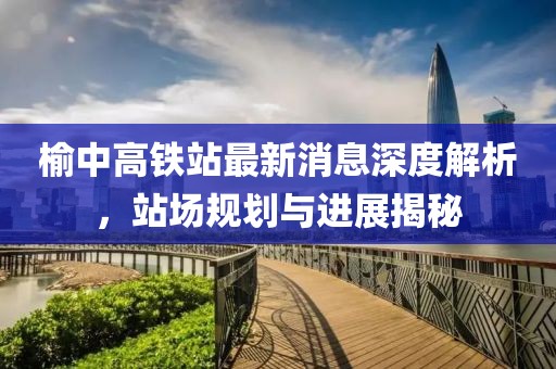 榆中高鐵站最新消息深度解析，站場規劃與進展揭秘